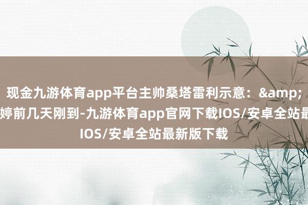 现金九游体育app平台主帅桑塔雷利示意：&ldquo;朱婷前几天刚到-九游体育app官网下载IOS/安卓全站最新版下载