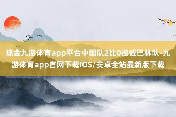 现金九游体育app平台中国队2比0投诚巴林队-九游体育app官网下载IOS/安卓全站最新版下载