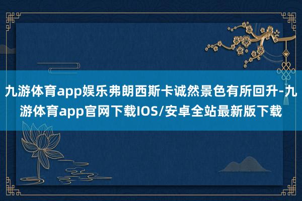 九游体育app娱乐弗朗西斯卡诚然景色有所回升-九游体育app官网下载IOS/安卓全站最新版下载