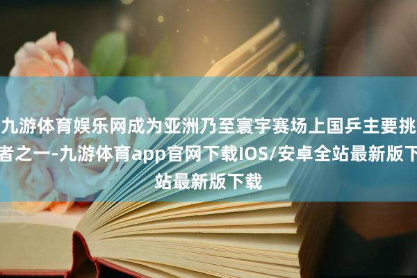 九游体育娱乐网成为亚洲乃至寰宇赛场上国乒主要挑战者之一-九游体育app官网下载IOS/安卓全站最新版下载