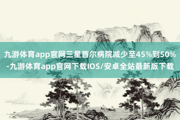 九游体育app官网三星首尔病院减少至45%到50%-九游体育app官网下载IOS/安卓全站最新版下载