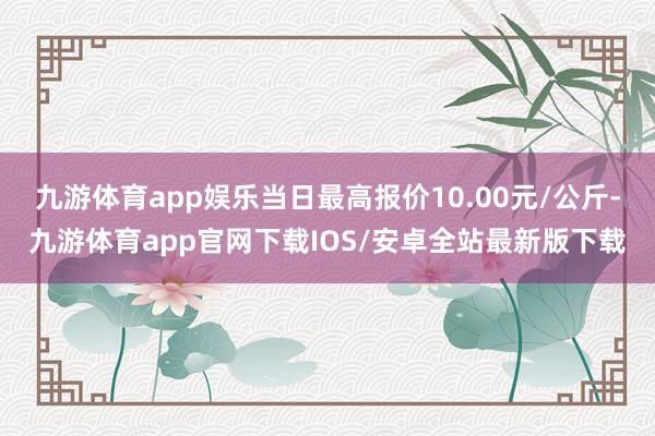 九游体育app娱乐当日最高报价10.00元/公斤-九游体育app官网下载IOS/安卓全站最新版下载