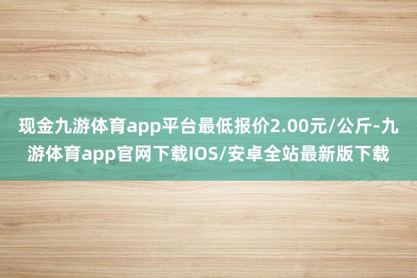 现金九游体育app平台最低报价2.00元/公斤-九游体育app官网下载IOS/安卓全站最新版下载