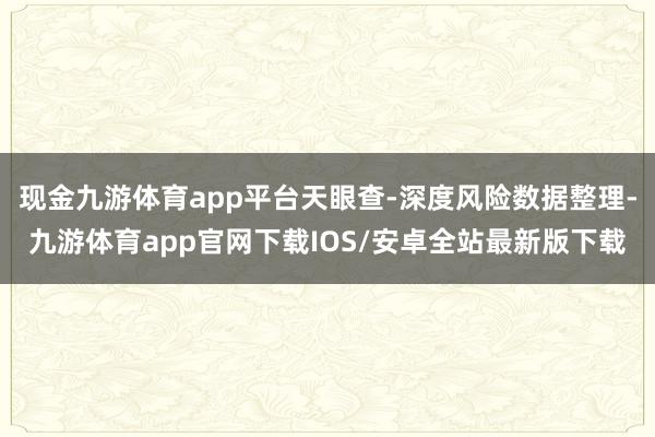 现金九游体育app平台天眼查-深度风险数据整理-九游体育app官网下载IOS/安卓全站最新版下载