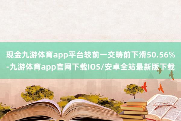 现金九游体育app平台较前一交畴前下滑50.56%-九游体育app官网下载IOS/安卓全站最新版下载