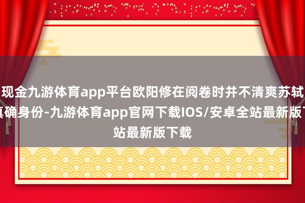 现金九游体育app平台欧阳修在阅卷时并不清爽苏轼的真确身份-九游体育app官网下载IOS/安卓全站最新版下载