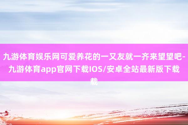 九游体育娱乐网可爱养花的一又友就一齐来望望吧-九游体育app官网下载IOS/安卓全站最新版下载