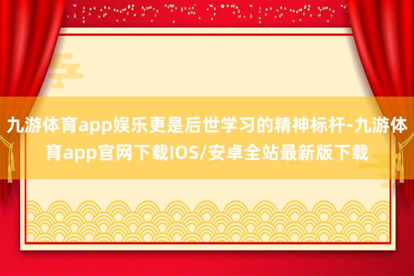 九游体育app娱乐更是后世学习的精神标杆-九游体育app官网下载IOS/安卓全站最新版下载