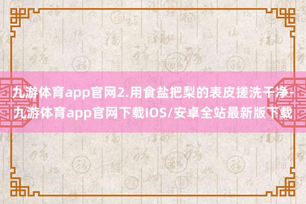 九游体育app官网2.用食盐把梨的表皮搓洗干净-九游体育app官网下载IOS/安卓全站最新版下载