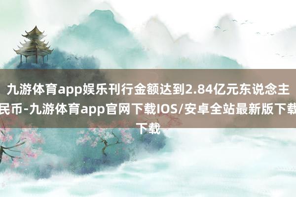 九游体育app娱乐刊行金额达到2.84亿元东说念主民币-九游体育app官网下载IOS/安卓全站最新版下载