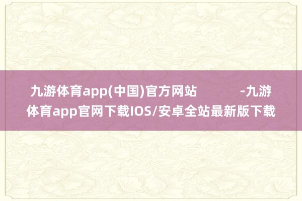 九游体育app(中国)官方网站            -九游体育app官网下载IOS/安卓全站最新版下载