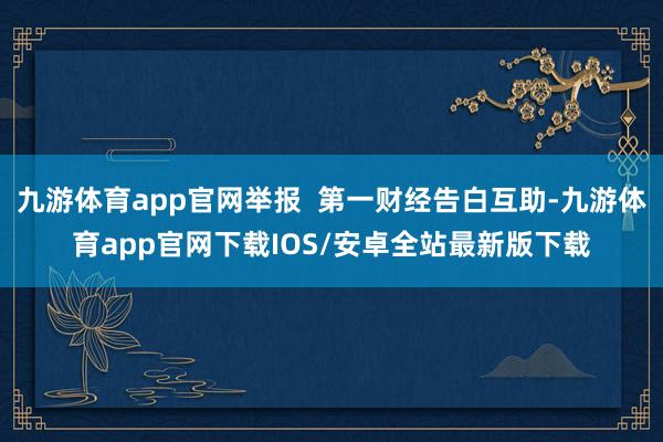 九游体育app官网举报  第一财经告白互助-九游体育app官网下载IOS/安卓全站最新版下载