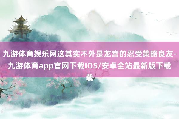 九游体育娱乐网这其实不外是龙宫的忍受策略良友-九游体育app官网下载IOS/安卓全站最新版下载