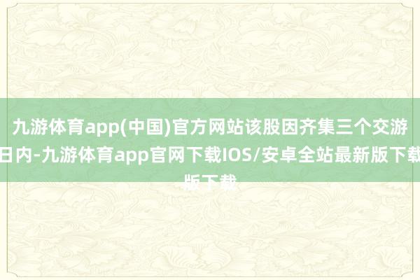 九游体育app(中国)官方网站该股因齐集三个交游日内-九游体育app官网下载IOS/安卓全站最新版下载