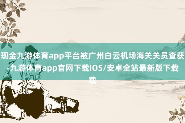 现金九游体育app平台被广州白云机场海关关员查获-九游体育app官网下载IOS/安卓全站最新版下载