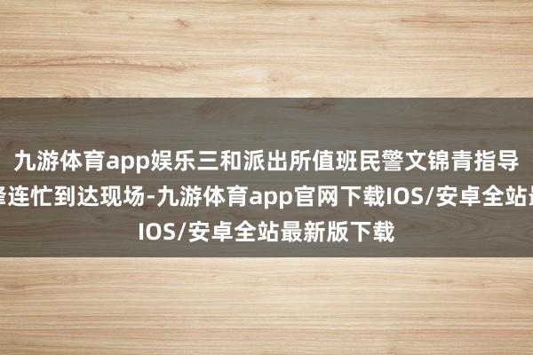 九游体育app娱乐三和派出所值班民警文锦青指导辅警刘锦锋连忙到达现场-九游体育app官网下载IOS/安卓全站最新版下载