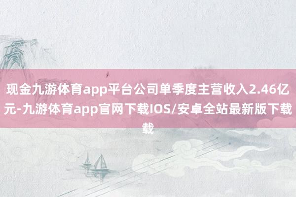 现金九游体育app平台公司单季度主营收入2.46亿元-九游体育app官网下载IOS/安卓全站最新版下载