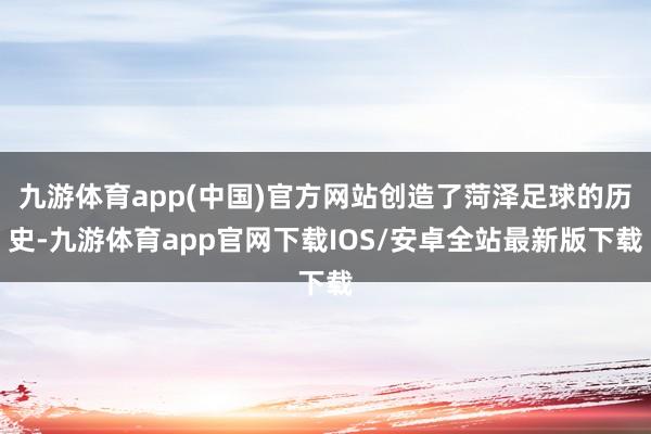 九游体育app(中国)官方网站创造了菏泽足球的历史-九游体育app官网下载IOS/安卓全站最新版下载