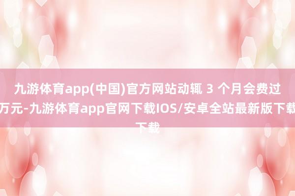 九游体育app(中国)官方网站动辄 3 个月会费过万元-九游体育app官网下载IOS/安卓全站最新版下载