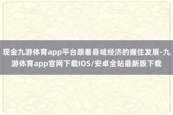 现金九游体育app平台跟着县域经济的握住发展-九游体育app官网下载IOS/安卓全站最新版下载