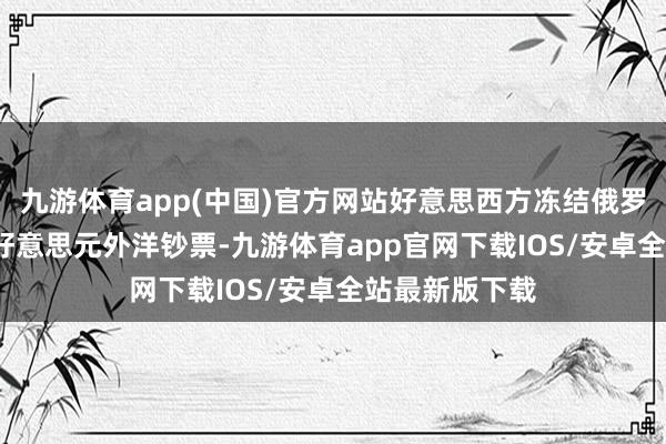 九游体育app(中国)官方网站好意思西方冻结俄罗斯约3000亿好意思元外洋钞票-九游体育app官网下载IOS/安卓全站最新版下载