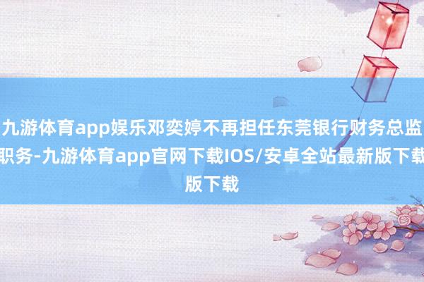 九游体育app娱乐邓奕婷不再担任东莞银行财务总监职务-九游体育app官网下载IOS/安卓全站最新版下载