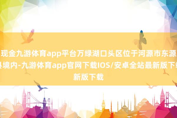 现金九游体育app平台万绿湖口头区位于河源市东源县境内-九游体育app官网下载IOS/安卓全站最新版下载