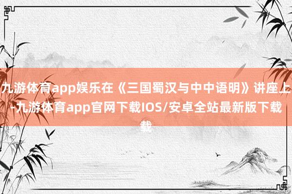 九游体育app娱乐在《三国蜀汉与中中语明》讲座上-九游体育app官网下载IOS/安卓全站最新版下载