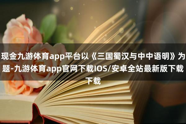 现金九游体育app平台以《三国蜀汉与中中语明》为题-九游体育app官网下载IOS/安卓全站最新版下载