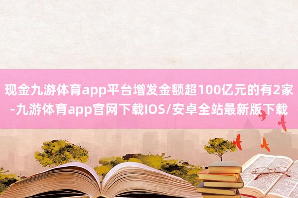 现金九游体育app平台增发金额超100亿元的有2家-九游体育app官网下载IOS/安卓全站最新版下载