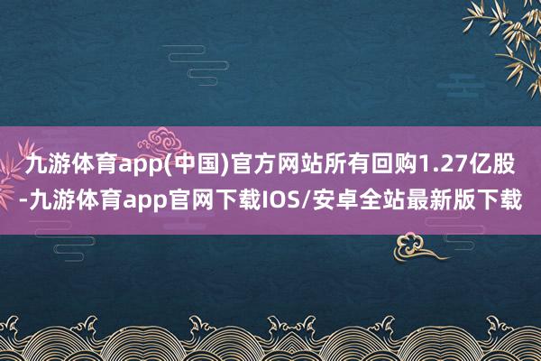 九游体育app(中国)官方网站所有回购1.27亿股-九游体育app官网下载IOS/安卓全站最新版下载