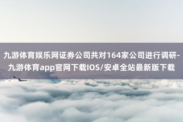 九游体育娱乐网证券公司共对164家公司进行调研-九游体育app官网下载IOS/安卓全站最新版下载