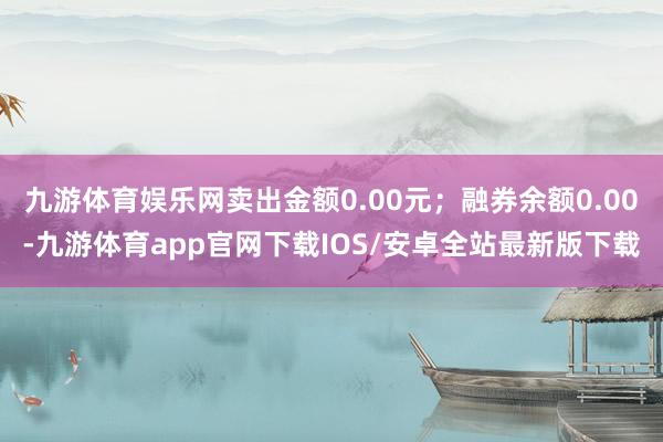 九游体育娱乐网卖出金额0.00元；融券余额0.00-九游体育app官网下载IOS/安卓全站最新版下载