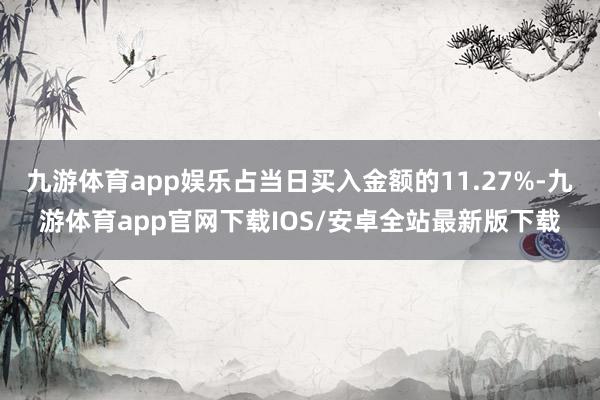 九游体育app娱乐占当日买入金额的11.27%-九游体育app官网下载IOS/安卓全站最新版下载