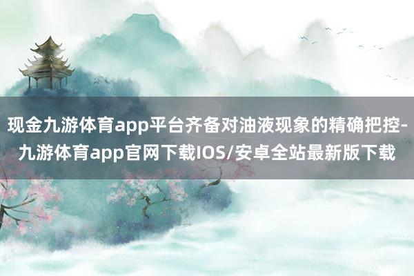 现金九游体育app平台齐备对油液现象的精确把控-九游体育app官网下载IOS/安卓全站最新版下载