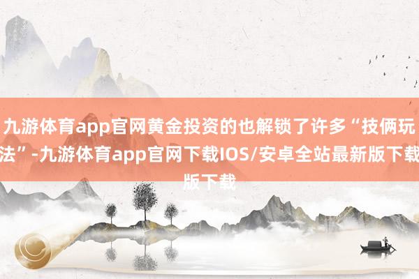 九游体育app官网黄金投资的也解锁了许多“技俩玩法”-九游体育app官网下载IOS/安卓全站最新版下载