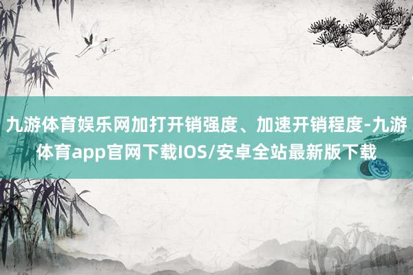 九游体育娱乐网加打开销强度、加速开销程度-九游体育app官网下载IOS/安卓全站最新版下载