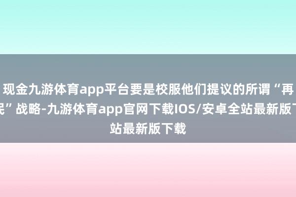 现金九游体育app平台要是校服他们提议的所谓“再侨民”战略-九游体育app官网下载IOS/安卓全站最新版下载