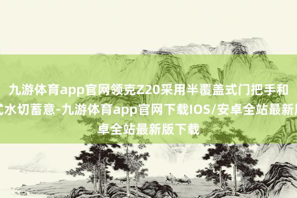 九游体育app官网领克Z20采用半覆盖式门把手和覆盖式水切蓄意-九游体育app官网下载IOS/安卓全站最新版下载