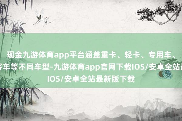 现金九游体育app平台涵盖重卡、轻卡、专用车、自卸车、客车等不同车型-九游体育app官网下载IOS/安卓全站最新版下载