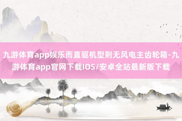 九游体育app娱乐而直驱机型则无风电主齿轮箱-九游体育app官网下载IOS/安卓全站最新版下载