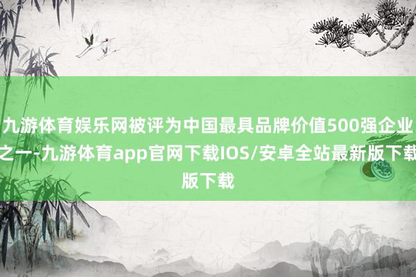 九游体育娱乐网被评为中国最具品牌价值500强企业之一-九游体育app官网下载IOS/安卓全站最新版下载