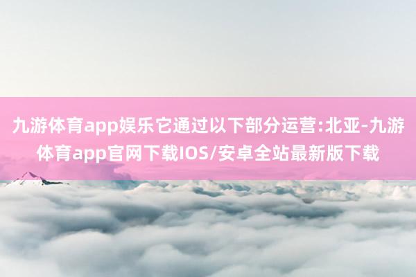 九游体育app娱乐它通过以下部分运营:北亚-九游体育app官网下载IOS/安卓全站最新版下载