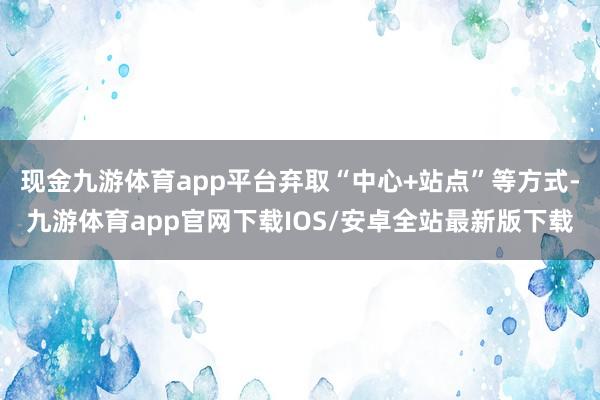 现金九游体育app平台弃取“中心+站点”等方式-九游体育app官网下载IOS/安卓全站最新版下载