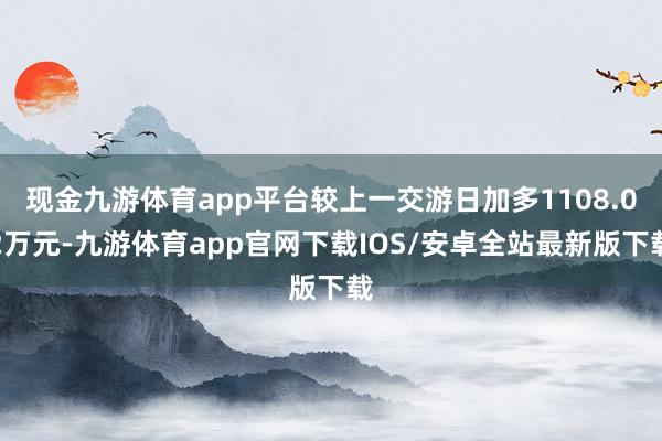 现金九游体育app平台较上一交游日加多1108.02万元-九游体育app官网下载IOS/安卓全站最新版下载