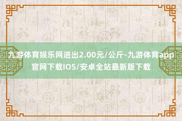 九游体育娱乐网进出2.00元/公斤-九游体育app官网下载IOS/安卓全站最新版下载