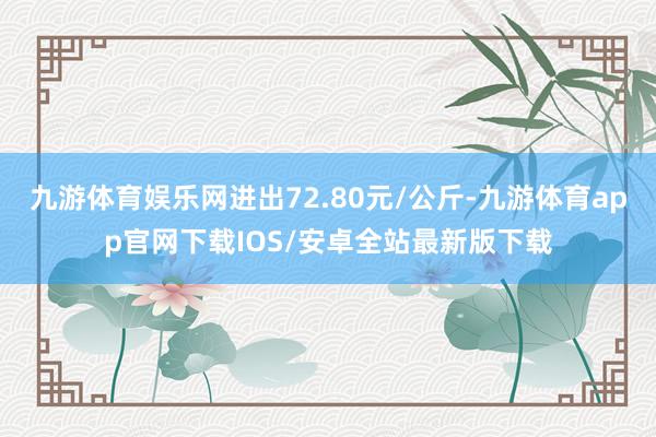 九游体育娱乐网进出72.80元/公斤-九游体育app官网下载IOS/安卓全站最新版下载