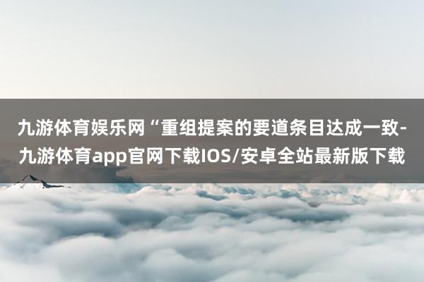 九游体育娱乐网　　“重组提案的要道条目达成一致-九游体育app官网下载IOS/安卓全站最新版下载