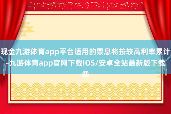 现金九游体育app平台适用的票息将按较高利率累计-九游体育app官网下载IOS/安卓全站最新版下载