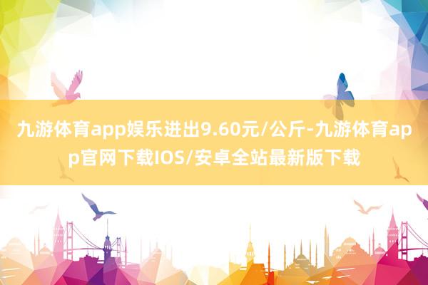 九游体育app娱乐进出9.60元/公斤-九游体育app官网下载IOS/安卓全站最新版下载